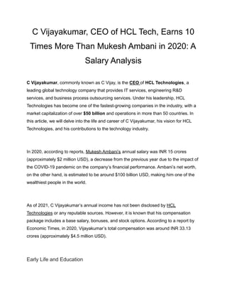 C Vijayakumar, CEO of HCL Tech, Earns 10
Times More Than Mukesh Ambani in 2020: A
Salary Analysis
C Vijayakumar, commonly known as C Vijay, is the CEO of HCL Technologies, a
leading global technology company that provides IT services, engineering R&D
services, and business process outsourcing services. Under his leadership, HCL
Technologies has become one of the fastest-growing companies in the industry, with a
market capitalization of over $50 billion and operations in more than 50 countries. In
this article, we will delve into the life and career of C Vijayakumar, his vision for HCL
Technologies, and his contributions to the technology industry.
In 2020, according to reports, Mukesh Ambani’s annual salary was INR 15 crores
(approximately $2 million USD), a decrease from the previous year due to the impact of
the COVID-19 pandemic on the company’s financial performance. Ambani’s net worth,
on the other hand, is estimated to be around $100 billion USD, making him one of the
wealthiest people in the world.
As of 2021, C Vijayakumar’s annual income has not been disclosed by HCL
Technologies or any reputable sources. However, it is known that his compensation
package includes a base salary, bonuses, and stock options. According to a report by
Economic Times, in 2020, Vijayakumar’s total compensation was around INR 33.13
crores (approximately $4.5 million USD).
Early Life and Education
 