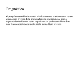 Prognóstico
O prognóstico está intimamente relacionado com o tratamento e com o
diagnóstico precoce. Este último relaciona-se diretamente com a
capacidade do clínico e com a capacidade do paciente de identificar
uma lesão ou sintoma suspeito, ainda num estádio precoce.
 