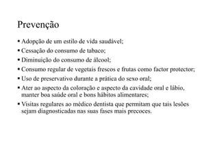 Prevenção
 Adopção de um estilo de vida saudável;
 Cessação do consumo de tabaco;
 Diminuição do consumo de álcool;
 Consumo regular de vegetais frescos e frutas como factor protector;
 Uso de preservativo durante a prática do sexo oral;
 Ater ao aspecto da coloração e aspecto da cavidade oral e lábio,
manter boa saúde oral e bons hábitos alimentares;
 Visitas regulares ao médico dentista que permitam que tais lesões
sejam diagnosticadas nas suas fases mais precoces.
 