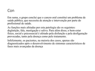 Con
Em suma, o grupo conclui que o cancro oral constitui um problema de
saúde pública, que necessita de atenção e intervenção por parte do
profissional de saúde.
As funções mais afetadas por esta patologia são os seguintes:
deglutição, fala, mastigação e saliva. Para além disso, o bem-estar
físico, social e psicossocial é afetado pela disfunção e pela desfiguração
provocadas, tanto pela doença como pelo tratamento.
Infelizmente, os pacientes, na maioria dos casos, apenas são
diagnosticados após o desenvolvimento de sintomas característicos de
fases mais avançadas da doença
 