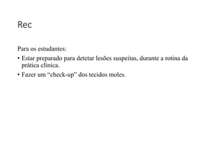 Rec
Para os estudantes:
• Estar preparado para detetar lesões suspeitas, durante a rotina da
prática clínica.
• Fazer um “check-up” dos tecidos moles.
 