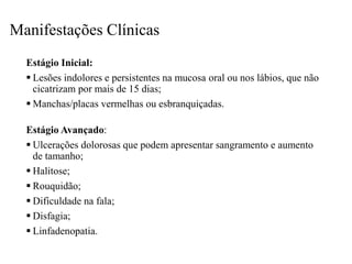 Manifestações Clínicas
Estágio Inicial:
 Lesões indolores e persistentes na mucosa oral ou nos lábios, que não
cicatrizam por mais de 15 dias;
 Manchas/placas vermelhas ou esbranquiçadas.
Estágio Avançado:
 Ulcerações dolorosas que podem apresentar sangramento e aumento
de tamanho;
 Halitose;
 Rouquidão;
 Dificuldade na fala;
 Disfagia;
 Linfadenopatia.
 