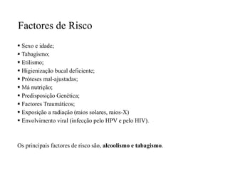 Factores de Risco
 Sexo e idade;
 Tabagismo;
 Etilismo;
 Higienização bucal deficiente;
 Próteses mal-ajustadas;
 Má nutrição;
 Predisposição Genética;
 Factores Traumáticos;
 Exposição a radiação (raios solares, raios-X)
 Envolvimento viral (infecção pelo HPV e pelo HIV).
Os principais factores de risco são, alcoolismo e tabagismo.
 