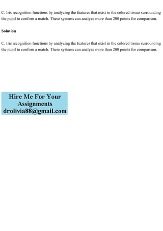 C. Iris recognition functions by analyzing the features that exist in the colored tissue surrounding
the pupil to confirm a match. These systems can analyze more than 200 points for comparison.
Solution
C. Iris recognition functions by analyzing the features that exist in the colored tissue surrounding
the pupil to confirm a match. These systems can analyze more than 200 points for comparison.
 