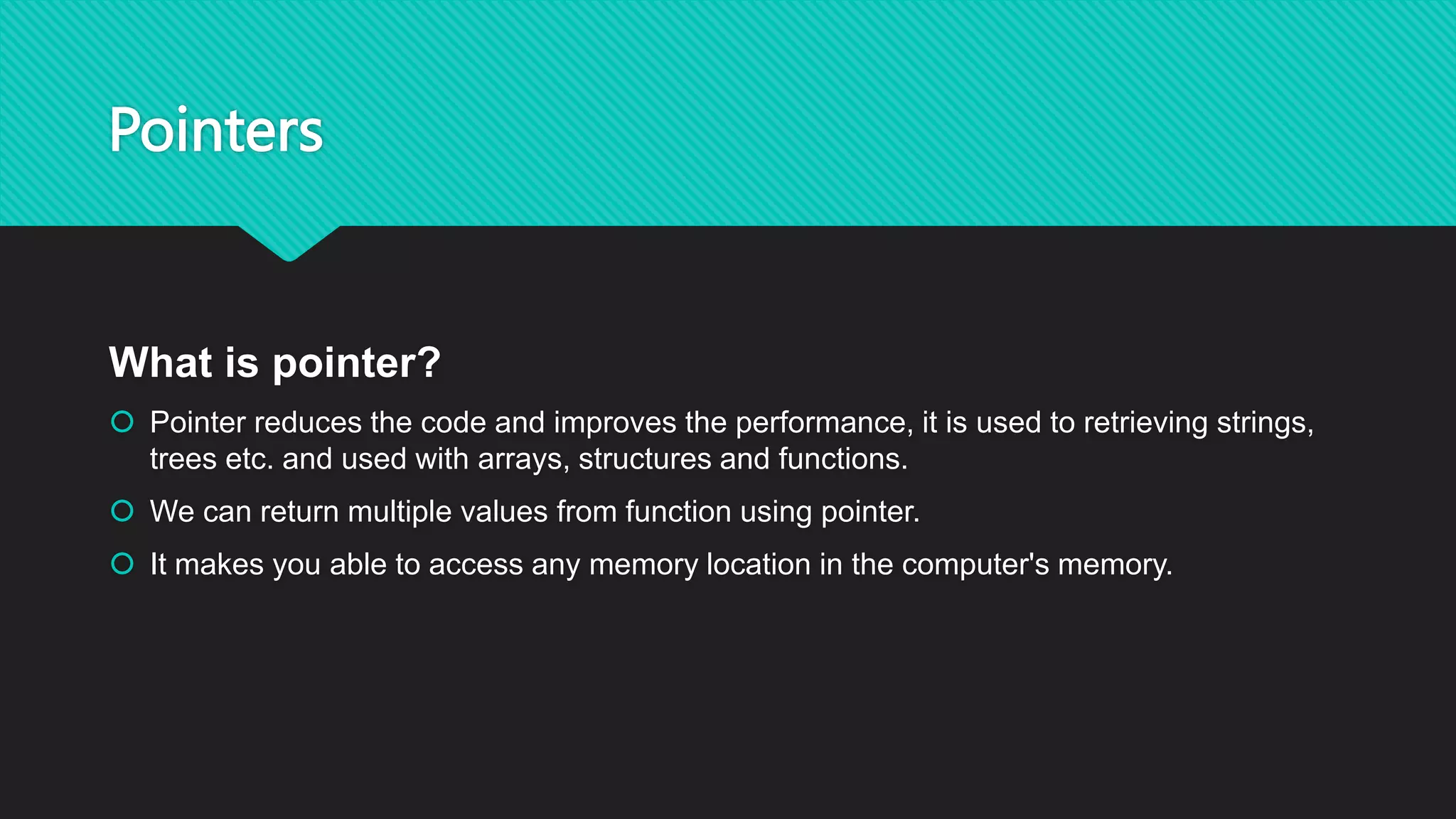 Pointers
What is pointer?
 Pointer reduces the code and improves the performance, it is used to retrieving strings,
trees etc. and used with arrays, structures and functions.
 We can return multiple values from function using pointer.
 It makes you able to access any memory location in the computer's memory.
 