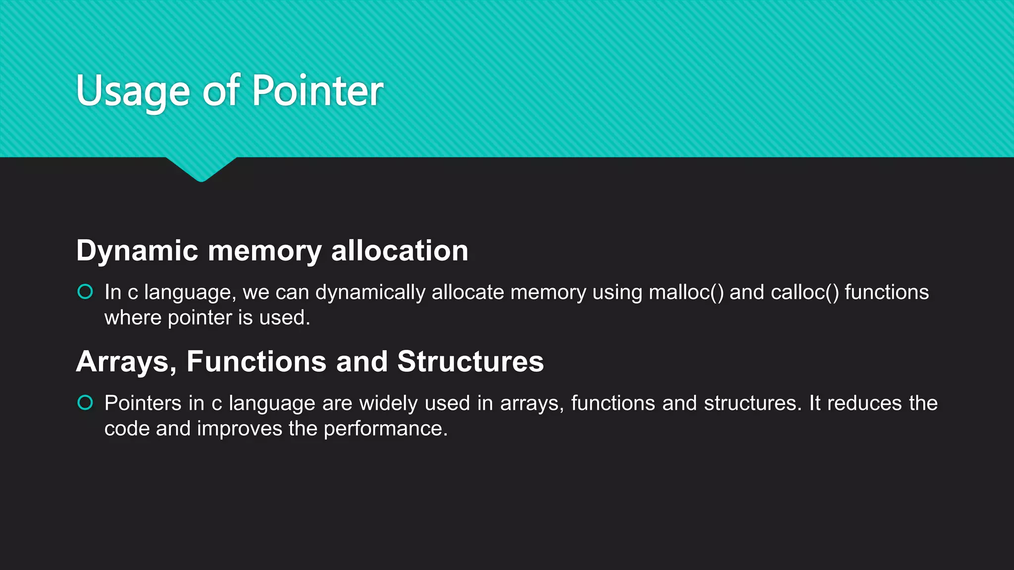 Usage of Pointer
Dynamic memory allocation
 In c language, we can dynamically allocate memory using malloc() and calloc() functions
where pointer is used.
Arrays, Functions and Structures
 Pointers in c language are widely used in arrays, functions and structures. It reduces the
code and improves the performance.
 