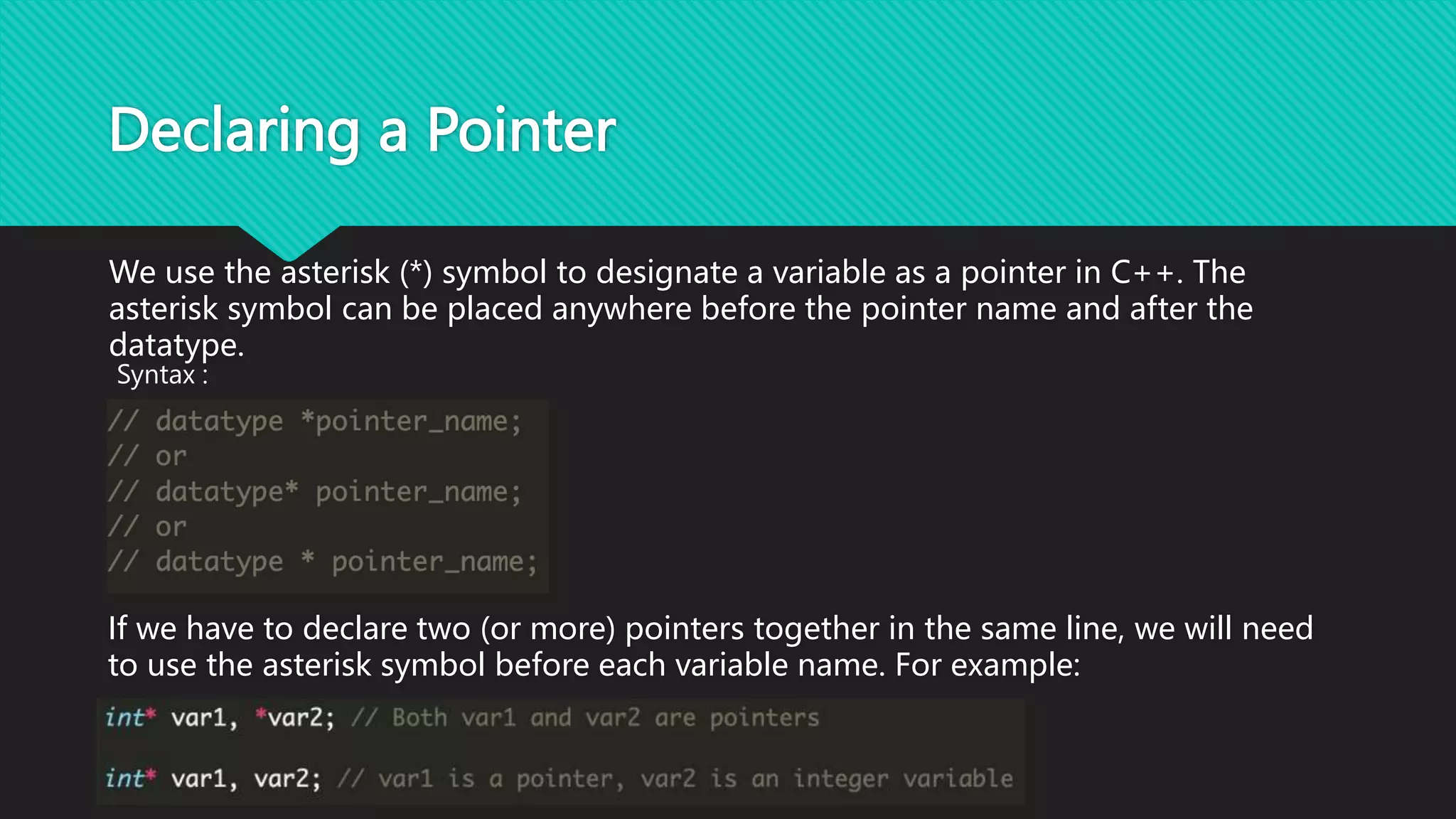 Declaring a Pointer
We use the asterisk (*) symbol to designate a variable as a pointer in C++. The
asterisk symbol can be placed anywhere before the pointer name and after the
datatype.
Syntax :
If we have to declare two (or more) pointers together in the same line, we will need
to use the asterisk symbol before each variable name. For example:
 