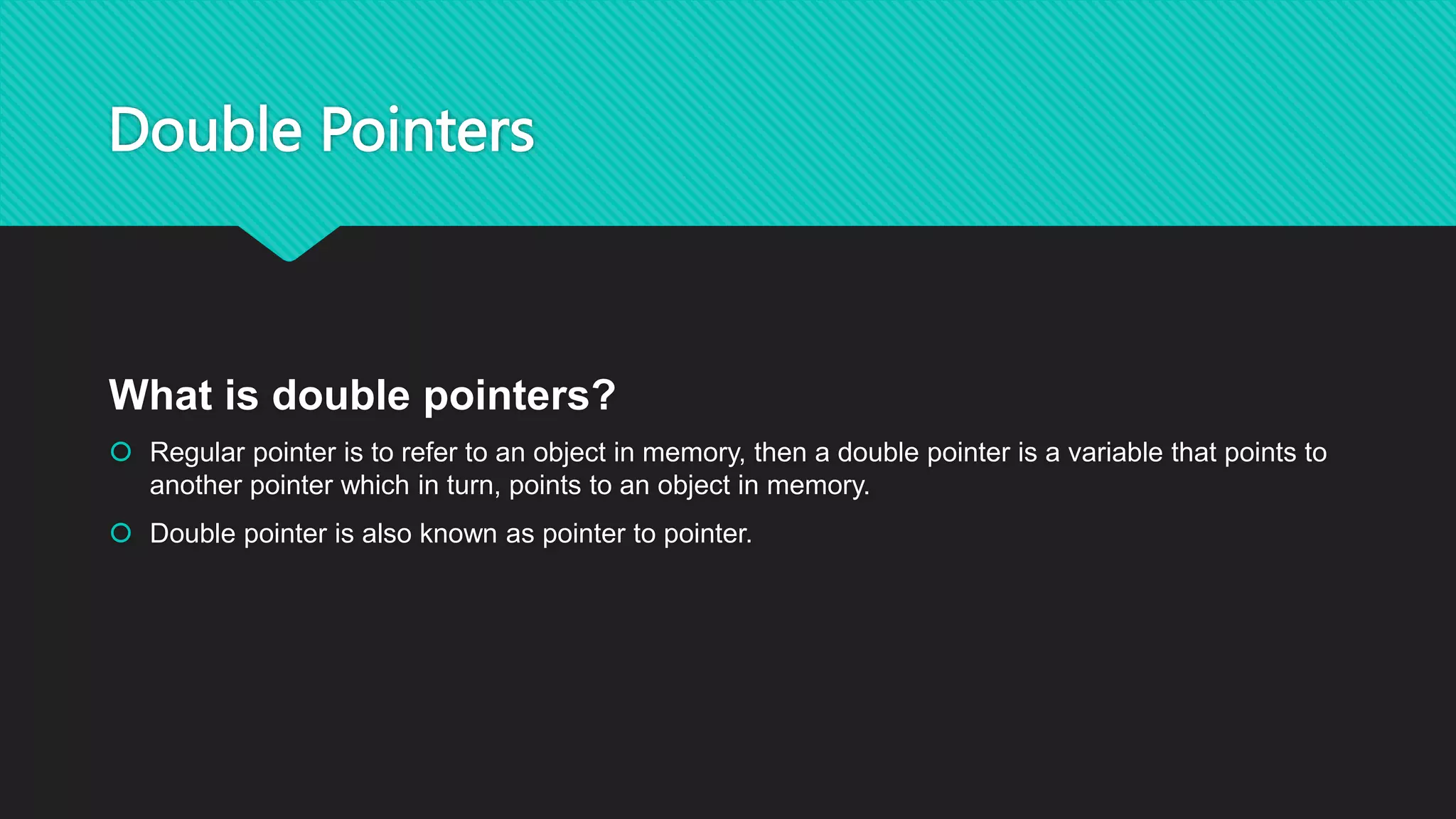 Double Pointers
What is double pointers?
 Regular pointer is to refer to an object in memory, then a double pointer is a variable that points to
another pointer which in turn, points to an object in memory.
 Double pointer is also known as pointer to pointer.
 