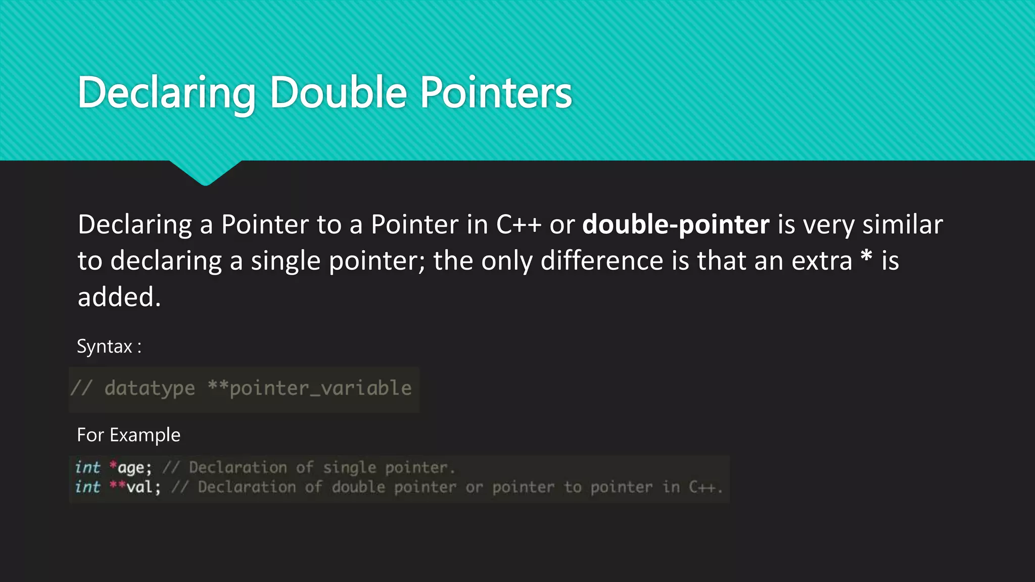 Declaring Double Pointers
Declaring a Pointer to a Pointer in C++ or double-pointer is very similar
to declaring a single pointer; the only difference is that an extra * is
added.
For Example
Syntax :
 
