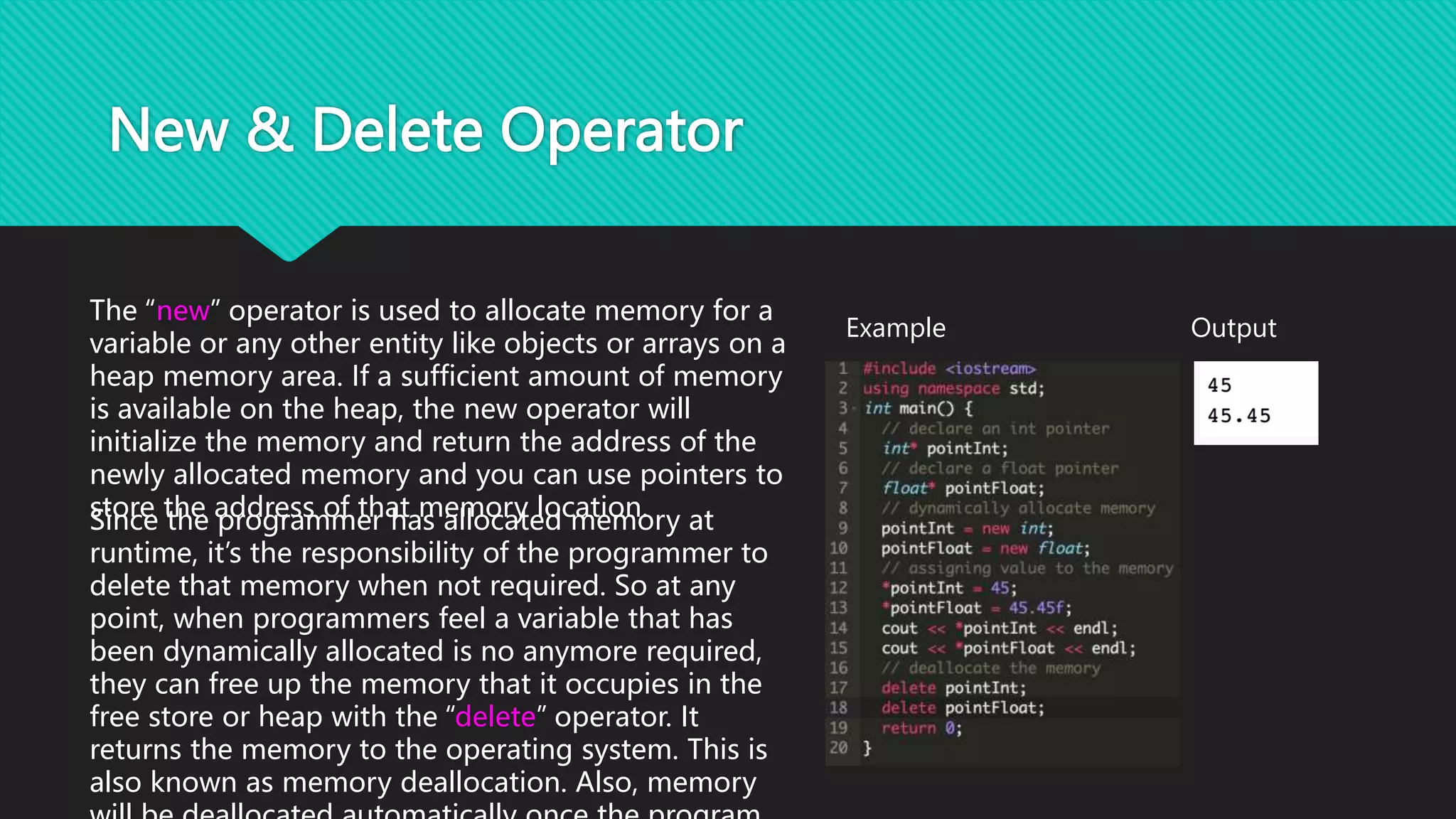 New & Delete Operator
The “new” operator is used to allocate memory for a
variable or any other entity like objects or arrays on a
heap memory area. If a sufficient amount of memory
is available on the heap, the new operator will
initialize the memory and return the address of the
newly allocated memory and you can use pointers to
store the address of that memory location.
Output
Example
Since the programmer has allocated memory at
runtime, it’s the responsibility of the programmer to
delete that memory when not required. So at any
point, when programmers feel a variable that has
been dynamically allocated is no anymore required,
they can free up the memory that it occupies in the
free store or heap with the “delete” operator. It
returns the memory to the operating system. This is
also known as memory deallocation. Also, memory
 