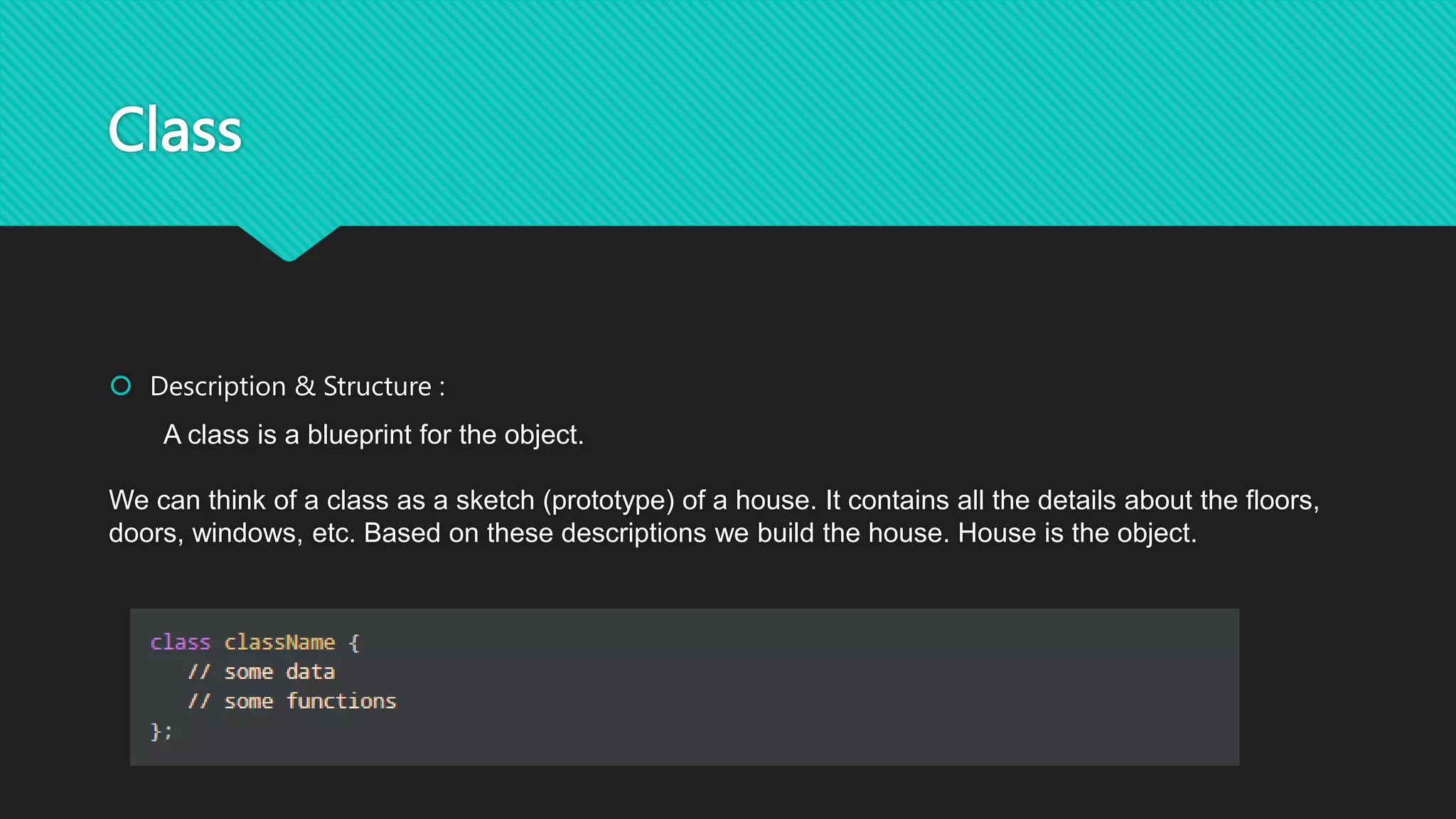 Class
 Description & Structure :
A class is a blueprint for the object.
We can think of a class as a sketch (prototype) of a house. It contains all the details about the floors,
doors, windows, etc. Based on these descriptions we build the house. House is the object.
 