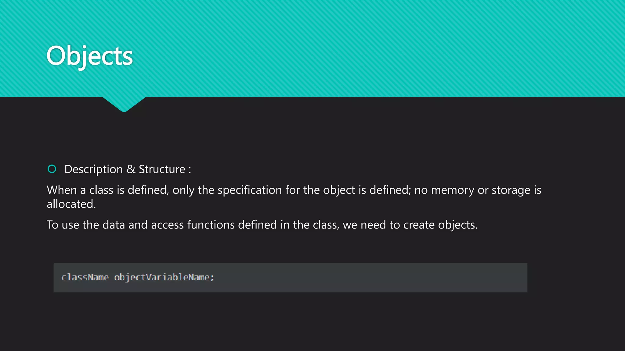 Objects
 Description & Structure :
When a class is defined, only the specification for the object is defined; no memory or storage is
allocated.
To use the data and access functions defined in the class, we need to create objects.
 