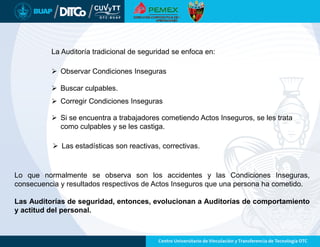 La Auditoría tradicional de seguridad se enfoca en:
 Buscar culpables.
 Observar Condiciones Inseguras
 Corregir Condiciones Inseguras
 Si se encuentra a trabajadores cometiendo Actos Inseguros, se les trata
como culpables y se les castiga.
 Las estadísticas son reactivas, correctivas.
Lo que normalmente se observa son los accidentes y las Condiciones Inseguras,
consecuencia y resultados respectivos de Actos Inseguros que una persona ha cometido.
Las Auditorías de seguridad, entonces, evolucionan a Auditorías de comportamiento
y actitud del personal.
 