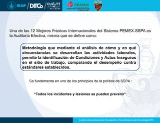 Una de las 12 Mejores Prácticas Internacionales del Sistema PEMEX-SSPA es
la Auditoría Efectiva, misma que se define como:
Se fundamenta en uno de los principios de la política de SSPA :
“Todos los incidentes y lesiones se pueden prevenir”.
Metodología que mediante el análisis de cómo y en qué
circunstancias se desarrollan las actividades laborales,
permite la identificación de Condiciones y Actos Inseguros
en el sitio de trabajo, comparando el desempeño contra
estándares establecidos.
 
