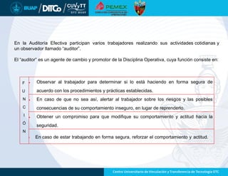 F
U
N
C
I
Ó
N
 Observar al trabajador para determinar si lo está haciendo en forma segura de
acuerdo con los procedimientos y prácticas establecidas.
 En caso de que no sea así, alertar al trabajador sobre los riesgos y las posibles
consecuencias de su comportamiento inseguro, en lugar de reprenderlo.
 Obtener un compromiso para que modifique su comportamiento y actitud hacia la
seguridad.
• En caso de estar trabajando en forma segura, reforzar el comportamiento y actitud.
En la Auditoría Efectiva participan varios trabajadores realizando sus actividades cotidianas y
un observador llamado “auditor”.
El “auditor” es un agente de cambio y promotor de la Disciplina Operativa, cuya función consiste en:
 