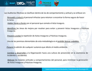 Las Auditorías Efectivas se clasifican dentro de las de comportamiento y actitud y se enfocan en:
Persuadir e inducir al personal infractor para retomar o encontrar la forma segura de hacer
la tarea.
Hablar frente a frente con el personal que comete el Acto Inseguro.
Identificar las áreas de mejora por resolver para evitar y prevenir Actos Inseguros y Prácticas
Inseguras
Prevenir y evitar la repetición de Actos Inseguros y Prácticas Inseguras.
Una de las premisas elementales de esta metodología es el prohibir buscar culpables.
Prevenir la adición de cualquier sustancia que afecte al medio ambiente.
Cambiar y desarrollar a la Organización hacia una cultura de prevención en la ocurrencia de
incidentes y accidentes
Reforzar las mejores actitudes y comportamientos del personal, para minimizar la generación
de Actos Inseguros y Prácticas Inseguras.
 