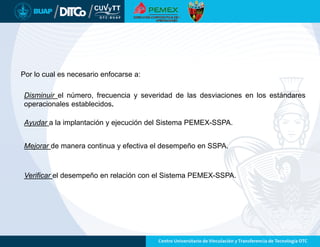 Por lo cual es necesario enfocarse a:
Disminuir el número, frecuencia y severidad de las desviaciones en los estándares
operacionales establecidos.
Ayudar a la implantación y ejecución del Sistema PEMEX-SSPA.
Mejorar de manera continua y efectiva el desempeño en SSPA.
Verificar el desempeño en relación con el Sistema PEMEX-SSPA.
 
