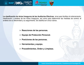 La clasificación de Actos Inseguros de las Auditorías Efectivas, sirve para facilitar el ordenamiento,
clasificación y análisis de los Actos Inseguros, así como para determinar las medidas de control, el
análisis de su efectividad y su seguimiento. Se clasifica en cinco rubros:
 Reacciones de las personas.
 Equipo de Protección Personal.
 Posiciones de las personas.
 Herramientas y equipo.
 Procedimientos, Orden y Limpieza.
 