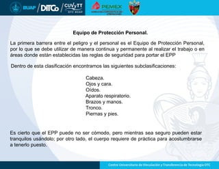 Equipo de Protección Personal.
La primera barrera entre el peligro y el personal es el Equipo de Protección Personal,
por lo que se debe utilizar de manera continua y permanente al realizar el trabajo o en
áreas donde están establecidas las reglas de seguridad para portar el EPP
Es cierto que el EPP puede no ser cómodo, pero mientras sea seguro pueden estar
tranquilos usándolo; por otro lado, el cuerpo requiere de práctica para acostumbrarse
a tenerlo puesto.
Dentro de esta clasificación encontramos las siguientes subclasificaciones:
Cabeza.
Ojos y cara.
Oídos.
Aparato respiratorio.
Brazos y manos.
Tronco.
Piernas y pies.
 