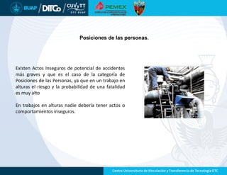Posiciones de las personas.
Existen Actos Inseguros de potencial de accidentes
más graves y que es el caso de la categoría de
Posiciones de las Personas, ya que en un trabajo en
alturas el riesgo y la probabilidad de una fatalidad
es muy alto
En trabajos en alturas nadie debería tener actos o
comportamientos inseguros.
 