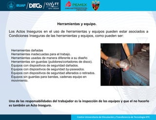 Herramientas y equipo.
Los Actos Inseguros en el uso de herramientas y equipos pueden estar asociados a
Condiciones Inseguras de las herramientas y equipos, como pueden ser:
Herramientas dañadas
Herramientas inadecuadas para el trabajo.
Herramientas usadas de manera diferente a su diseño
Herramientas sin guardas (pulidores/cortadores de disco).
Equipos con dispositivos de seguridad dañados.
Equipos con dispositivos de seguridad by-paseados.
Equipos con dispositivos de seguridad alterados o retirados.
Equipos sin guardas para bandas, cadenas equipo en
movimiento.
Una de las responsabilidades del trabajador es la inspección de los equipos y que el no hacerlo
es también un Acto Inseguro.
 