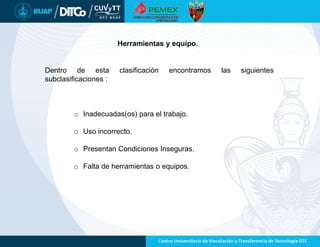 Dentro de esta clasificación encontramos las siguientes
subclasificaciones :
o Inadecuadas(os) para el trabajo.
o Uso incorrecto.
o Presentan Condiciones Inseguras.
o Falta de herramientas o equipos.
Herramientas y equipo.
 