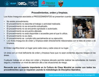 Procedimientos, orden y limpieza.
Los Actos Inseguros asociados a PROCEDIMIENTOS se presentan cuando:
• No existe procedimiento.
• El procedimiento no describe el trabajo o actividad realizada.
• El procedimiento no se encuentra actualizado.
• El procedimiento no se encuentra aprobado o autorizado.
• El procedimiento se encuentra alterado.
• El procedimiento no está disponible o accesible para el que lo utiliza.
• El procedimiento no es claro.
• El procedimiento se cumple sólo parcialmente en su ejecución.
• Los Actos Inseguros de orden y limpieza están directamente relacionados con la falta de orden o de
limpieza.
El Orden significa tener un lugar para cada cosa y cada cosa en su lugar.
Un área con un nivel deficiente de orden y limpieza hace que no sean evidentes algunos riesgos en las
áreas.
Cualquier trabajo en un área con orden y limpieza elevado permite realizar las actividades de manera
segura y mantener un nivel de atención alto a las situaciones de riesgo.
Recuerde que un aspecto importante en la Cultura de Clase Mundial es contar con todos los
procedimientos que se requieren usando la metodología de Disciplina Operativa.
 