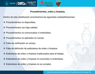 Dentro de esta clasificación encontramos las siguientes subclasificaciones:
 Procedimientos no disponibles.
 Procedimientos con baja calidad.
 Procedimientos no comunicados ni entendidos.
 Procedimientos no aplicados en campo.
 Falta de verificación en campo.
 Falta de definición de estándares de orden y limpieza.
 Estándares de orden y limpieza inadecuados para el trabajo.
 Estándares de orden y limpieza no conocidos ni entendidos.
 Estándares de orden y limpieza no se cumplen.
Procedimientos, orden y limpieza.
 