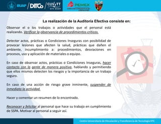 La realización de la Auditoría Efectiva consiste en:
Observar el o los trabajos o actividades que el personal está
realizando. Verificar la observancia de procedimientos críticos.
Detectar actos, prácticas o Condiciones Inseguras con posibilidad de
provocar lesiones que afecten la salud, prácticas que dañen el
ambiente, incumplimiento a: procedimientos, desviaciones en
procesos, uso y aplicación de materiales o equipo.
En caso de observar actos, prácticas o Condiciones Inseguras, hacer
contacto con la gente de manera positiva, hablando y permitiendo
que ellos mismos detecten los riesgos y la importancia de un trabajo
seguro.
En caso de una acción de riesgo grave inminente, suspender de
inmediato la actividad.
Hacer y comentar un resumen de lo encontrado.
Reconocer y felicitar al personal que hace su trabajo en cumplimiento
de SSPA. Motivar al personal a seguir así.
 