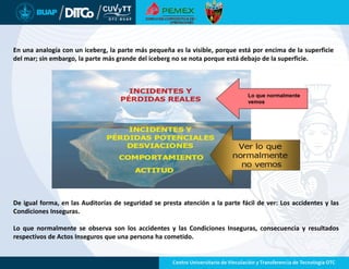 Lo que normalmente
vemos
De igual forma, en las Auditorías de seguridad se presta atención a la parte fácil de ver: Los accidentes y las
Condiciones Inseguras.
Lo que normalmente se observa son los accidentes y las Condiciones Inseguras, consecuencia y resultados
respectivos de Actos Inseguros que una persona ha cometido.
En una analogía con un iceberg, la parte más pequeña es la visible, porque está por encima de la superficie
del mar; sin embargo, la parte más grande del iceberg no se nota porque está debajo de la superficie.
 
