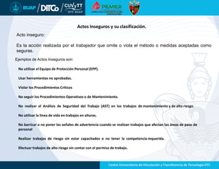 Acto inseguro:
Es la acción realizada por el trabajador que omite o viola el método o medidas aceptadas como
seguras.
Actos Inseguros y su clasificación.
Ejemplos de Actos Inseguros son:
No utilizar el Equipo de Protección Personal (EPP).
Usar herramientas no aprobadas.
Violar los Procedimientos Críticos
No seguir los Procedimientos Operativos o de Mantenimiento.
No realizar el Análisis de Seguridad del Trabajo (AST) en los trabajos de mantenimiento y de alto riesgo.
No utilizar la línea de vida en trabajos en alturas.
No barricar o no poner las señales de advertencia cuando se realizan trabajos que afectan las áreas de paso de
personal
Realizar trabajos de riesgo sin estar capacitados o no tener la competencia requerida.
Efectuar trabajos de alto riesgo sin contar con el permiso de trabajo.
 