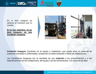 En el Acto Inseguro se
observa al individuo que lo
comete.
Si no hay individuo, no es
Acto Inseguro, es una
Condición Insegura.
Condición Insegura: Condición en el equipo o instalación, que puede tener el potencial de
ocasionar una lesión o enfermedad, contaminar el medio ambiente o dañar las instalaciones.
Las Condiciones Inseguras son el resultado de una violación a los procedimientos o a las
especificaciones de las instalaciones, del equipo o de las herramientas, o la ausencia de ellos
 