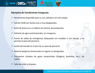 Ejemplos de Condiciones Inseguras:
 Herramienta disponible para su uso, dañada o en mal estado.
 Camión HIAB con llantas lisas o muy desgastadas.
 Señal de alarma en un tablero de control, descompuesta.
 Hidrante de agua contraincendio, sin manguera.
 Puerta de salida de emergencia, bloqueada con muebles o con equipo, y no
permite el paso del personal.
 Aceite derramado en el piso de un paso de personal.
 Material peligroso almacenado en lugares no designados.
 Transportar cilindros de gases comprimidos (Oxígeno, Acetileno, etc.), sin
sujetar.
 Falta de orden y limpieza.
 