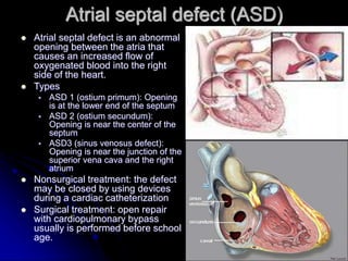 Atrial septal defect (ASD)
 Atrial septal defect is an abnormal
opening between the atria that
causes an increased flow of
oxygenated blood into the right
side of the heart.
 Types
 ASD 1 (ostium primum): Opening
is at the lower end of the septum
 ASD 2 (ostium secundum):
Opening is near the center of the
septum
 ASD3 (sinus venosus defect):
Opening is near the junction of the
superior vena cava and the right
atrium
 Nonsurgical treatment: the defect
may be closed by using devices
during a cardiac catheterization
 Surgical treatment: open repair
with cardiopulmonary bypass
usually is performed before school
age.
 