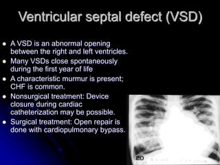 Ventricular septal defect (VSD)
 A VSD is an abnormal opening
between the right and left ventricles.
 Many VSDs close spontaneously
during the first year of life
 A characteristic murmur is present;
CHF is common.
 Nonsurgical treatment: Device
closure during cardiac
catheterization may be possible.
 Surgical treatment: Open repair is
done with cardiopulmonary bypass.
 