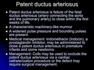 Patent ductus arteriosus
 Patent ductus arteriosus is failure of the fetal
ductus arteriosus (artery connecting the aorta
and the pulmonary artery) to close within the first
weeks of life.
 A characteristic machinery-like murmur
 A widened pulse pressure and bounding pulses
are present.
 Medical management: Indomethacin (Indocin), a
prostaglandin inhibitor, may be administered to
close a patent ductus arteriosus in premature
infants and some newborns.
 Management: Coils may be used to occlude the
patent ductus arteriosus via a cardiac
catheterization procedure or the defect may
require surgical management.
 