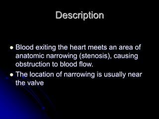Description
 Blood exiting the heart meets an area of
anatomic narrowing (stenosis), causing
obstruction to blood flow.
 The location of narrowing is usually near
the valve
 
