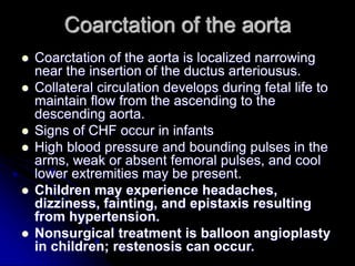 Coarctation of the aorta
 Coarctation of the aorta is localized narrowing
near the insertion of the ductus arteriousus.
 Collateral circulation develops during fetal life to
maintain flow from the ascending to the
descending aorta.
 Signs of CHF occur in infants
 High blood pressure and bounding pulses in the
arms, weak or absent femoral pulses, and cool
lower extremities may be present.
 Children may experience headaches,
dizziness, fainting, and epistaxis resulting
from hypertension.
 Nonsurgical treatment is balloon angioplasty
in children; restenosis can occur.
 