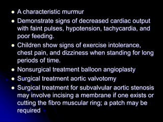  A characteristic murmur
 Demonstrate signs of decreased cardiac output
with faint pulses, hypotension, tachycardia, and
poor feeding.
 Children show signs of exercise intolerance,
chest pain, and dizziness when standing for long
periods of time.
 Nonsurgical treatment balloon angioplasty
 Surgical treatment aortic valvotomy
 Surgical treatment for subvalvular aortic stenosis
may involve incising a membrane if one exists or
cutting the fibro muscular ring; a patch may be
required
 