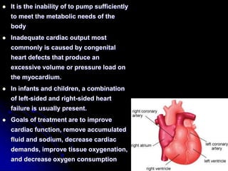  It is the inability of to pump sufficiently
to meet the metabolic needs of the
body
 Inadequate cardiac output most
commonly is caused by congenital
heart defects that produce an
excessive volume or pressure load on
the myocardium.
 In infants and children, a combination
of left-sided and right-sided heart
failure is usually present.
 Goals of treatment are to improve
cardiac function, remove accumulated
fluid and sodium, decrease cardiac
demands, improve tissue oxygenation,
and decrease oxygen consumption
 