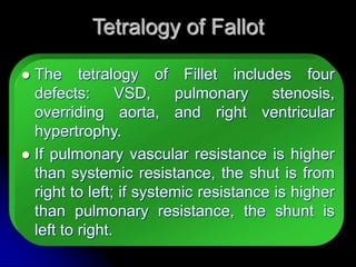 Tetralogy of Fallot
 The tetralogy of Fillet includes four
defects: VSD, pulmonary stenosis,
overriding aorta, and right ventricular
hypertrophy.
 If pulmonary vascular resistance is higher
than systemic resistance, the shut is from
right to left; if systemic resistance is higher
than pulmonary resistance, the shunt is
left to right.
 