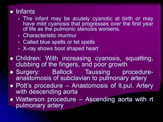  Infants
 The infant may be acutely cyanotic at birth or may
have mild cyanosis that progresses over the first year
of life as the pulmonic stenosis worsens.
 Characteristic murmur
 Called blue spells or tet spells
 X-ray shows boot shaped heart
 Children: With increasing cyanosis, squatting,
clubbing of the fingers, and poor growth
 Surgery: Ballock Taussing procedure-
anastomosis of subclavian to pulmonary artery
 Pott’s procedure – Anastomosis of lt.pul. Artery
with descending aorta
 Watterson procedure – Ascending aorta with rt
pulmonary artery
 
