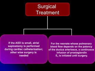 Surgical
Treatment
If the ASD is small, atrial
septostomy is performed
during cardiac catheterization;
other wise surgery is
needed
For the neonate whose pulmonary
blood flow depends on the patency
of the ductus arteriosus, a continuous
infusion of prostaglandin
E1 is initiated until surgery.
 