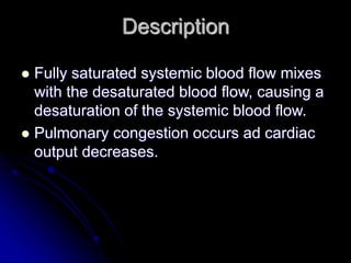 Description
 Fully saturated systemic blood flow mixes
with the desaturated blood flow, causing a
desaturation of the systemic blood flow.
 Pulmonary congestion occurs ad cardiac
output decreases.
 