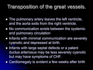  The pulmonary artery leaves the left ventricle,
and the aorta exits from the right ventricle.
 No communication exists between the systemic
and pulmonary circulation
 Infants with minimal communication are severely
cyanotic and depressed at birth.
 Infants with large septal defects or a patent
ductus arteriosus may be less severely cyanotic
but may have symptoms of CHF.
 Cardiomegaly is evident a few weeks after birth
Transposition of the great vessels.
 