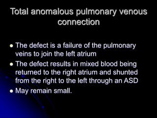 Total anomalous pulmonary venous
connection
 The defect is a failure of the pulmonary
veins to join the left atrium
 The defect results in mixed blood being
returned to the right atrium and shunted
from the right to the left through an ASD
 May remain small.
 