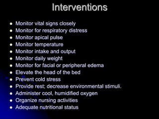 Interventions
 Monitor vital signs closely
 Monitor for respiratory distress
 Monitor apical pulse
 Monitor temperature
 Monitor intake and output
 Monitor daily weight
 Monitor for facial or peripheral edema
 Elevate the head of the bed
 Prevent cold stress
 Provide rest; decrease environmental stimuli.
 Administer cool, humidified oxygen
 Organize nursing activities
 Adequate nutritional status
 