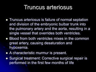 Truncus arteriosus
 Truncus arteriosus is failure of normal septation
and division of the embryonic bulbar trunk into
the pulmonary artery and the aorta, resulting in a
single vessel that overrides both ventricles.
 Blood from both ventricles mixes in the common
great artery, causing desaturation and
hypoxemia.
 A characteristic murmur is present.
 Surgical treatment: Corrective surgical repair is
performed in the first few months of life
 