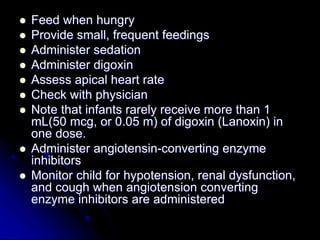  Feed when hungry
 Provide small, frequent feedings
 Administer sedation
 Administer digoxin
 Assess apical heart rate
 Check with physician
 Note that infants rarely receive more than 1
mL(50 mcg, or 0.05 m) of digoxin (Lanoxin) in
one dose.
 Administer angiotensin-converting enzyme
inhibitors
 Monitor child for hypotension, renal dysfunction,
and cough when angiotension converting
enzyme inhibitors are administered
 
