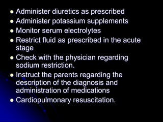  Administer diuretics as prescribed
 Administer potassium supplements
 Monitor serum electrolytes
 Restrict fluid as prescribed in the acute
stage
 Check with the physician regarding
sodium restriction.
 Instruct the parents regarding the
description of the diagnosis and
administration of medications
 Cardiopulmonary resuscitation.
 